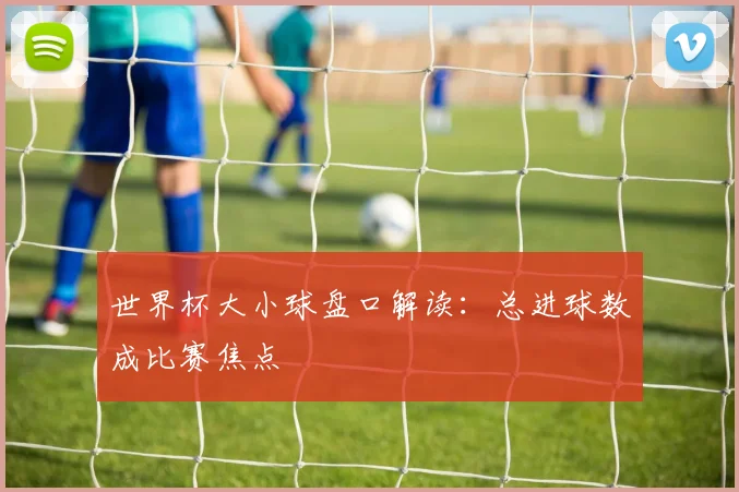世界杯大小球盘口解读：总进球数成比赛焦点