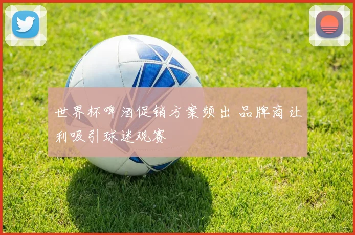 世界杯啤酒促销方案频出 品牌商让利吸引球迷观赛