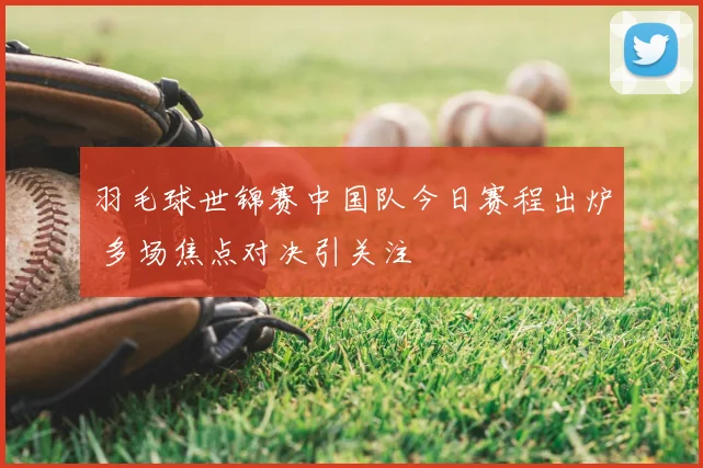 羽毛球世锦赛中国队今日赛程出炉 多场焦点对决引关注
