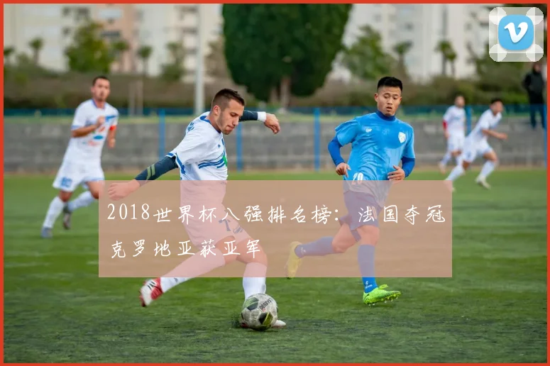 2018世界杯八强排名榜:法国夺冠克罗地亚获亚军