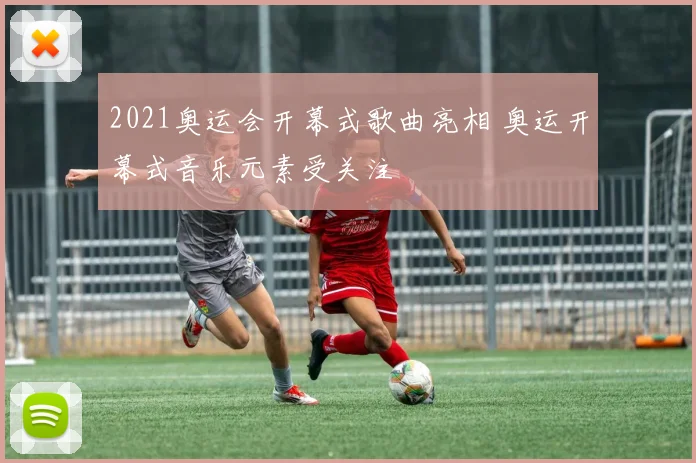 2021奥运会开幕式歌曲亮相 奥运开幕式音乐元素受关注